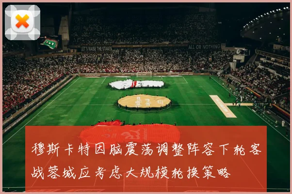 穆斯卡特因脑震荡调整阵容下轮客战蓉城应考虑大规模轮换策略