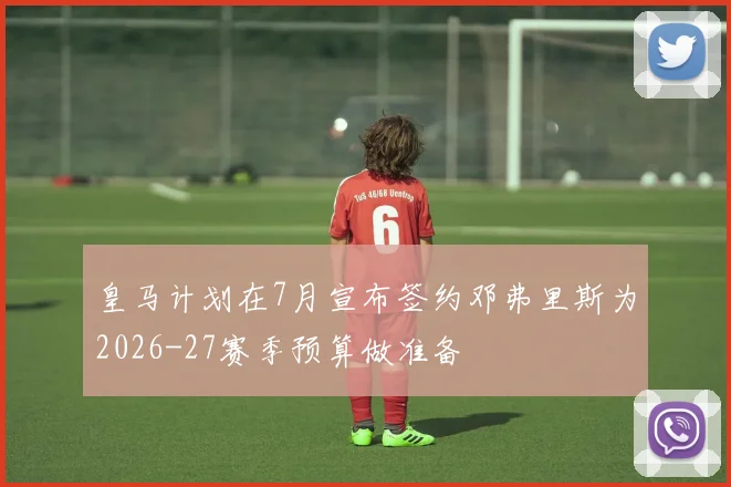皇马计划在7月宣布签约邓弗里斯为2026-27赛季预算做准备