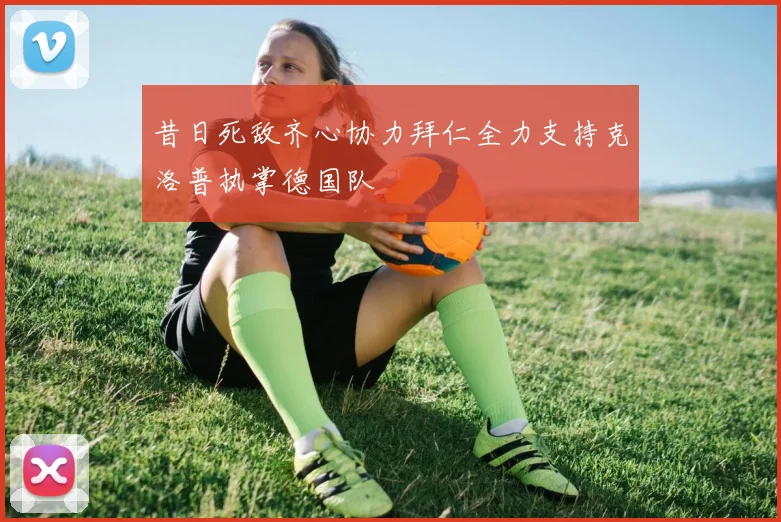 昔日死敌齐心协力拜仁全力支持克洛普执掌德国队