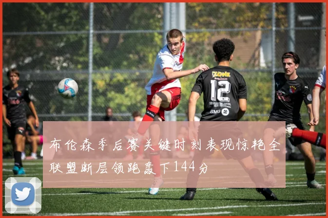 布伦森季后赛关键时刻表现惊艳全联盟断层领跑轰下144分